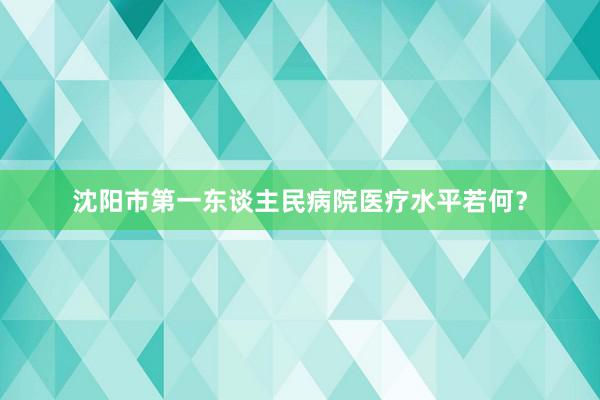 沈阳市第一东谈主民病院医疗水平若何？