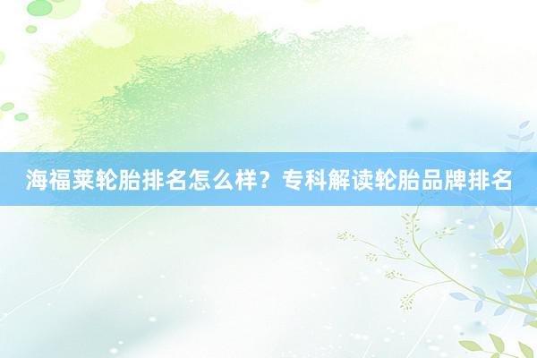海福莱轮胎排名怎么样？专科解读轮胎品牌排名