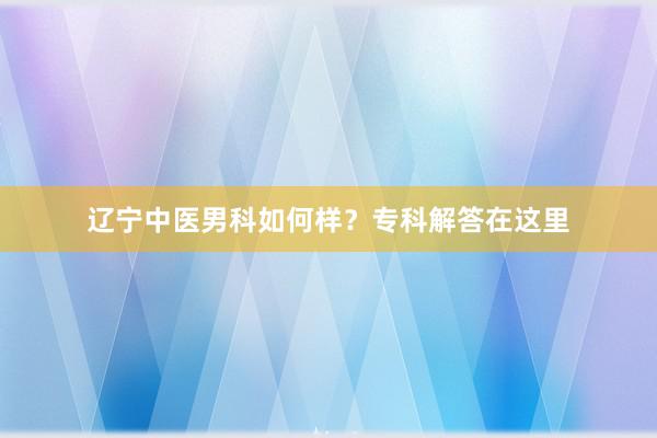 辽宁中医男科如何样？专科解答在这里