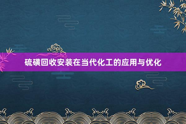 硫磺回收安装在当代化工的应用与优化